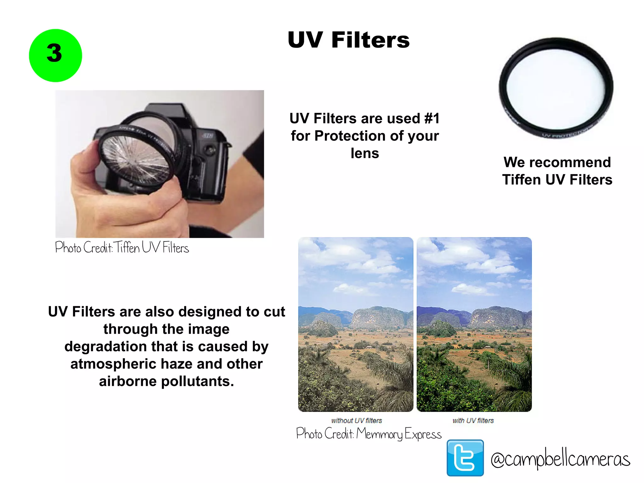 UV Filters
3
@campbellcameras
UV Filters are used #1
for Protection of your
lens
UV Filters are also designed to cut
through the image
degradation that is caused by
atmospheric haze and other
airborne pollutants.
Photo Credit:Tiffen UV Filters
Photo Credit: Memmory Express
We recommend
Tiffen UV Filters
 