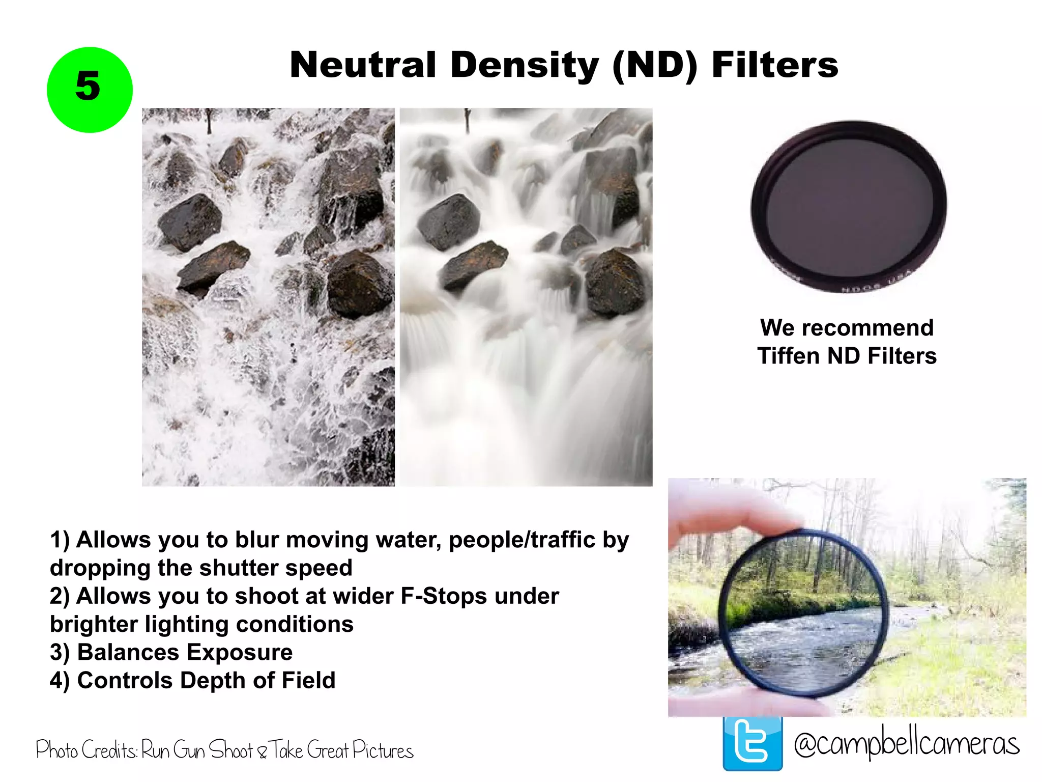 Neutral Density (ND) Filters
5
@campbellcameras
We recommend
Tiffen ND Filters
1) Allows you to blur moving water, people/traffic by
dropping the shutter speed
2) Allows you to shoot at wider F-Stops under
brighter lighting conditions
3) Balances Exposure
4) Controls Depth of Field
Photo Credits: Run Gun Shoot &Take Great Pictures
 