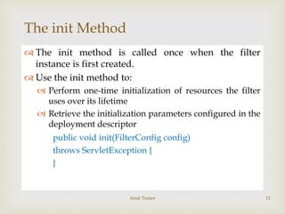 
The init Method
 The init method is called once when the filter
instance is first created.
 Use the init method to:
 Perform one-time initialization of resources the filter
uses over its lifetime
 Retrieve the initialization parameters configured in the
deployment descriptor
public void init(FilterConfig config)
throws ServletException {
}
Amit Tomer 11
 