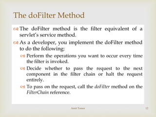 
The doFilter Method
 The doFilter method is the filter equivalent of a
servlet’s service method.
 As a developer, you implement the doFilter method
to do the following:
 Perform the operations you want to occur every time
the filter is invoked.
 Decide whether to pass the request to the next
component in the filter chain or halt the request
entirely.
 To pass on the request, call the doFilter method on the
FilterChain reference.
Amit Tomer 12
 