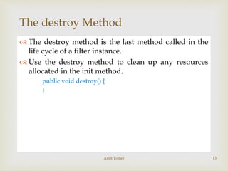 
The destroy Method
 The destroy method is the last method called in the
life cycle of a filter instance.
 Use the destroy method to clean up any resources
allocated in the init method.
public void destroy() {
}
Amit Tomer 13
 