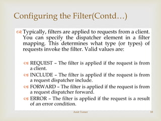 
Configuring the Filter(Contd…)
 Typically, filters are applied to requests from a client.
You can specify the dispatcher element in a filter
mapping. This determines what type (or types) of
requests invoke the filter. Valid values are:
 REQUEST – The filter is applied if the request is from
a client.
 INCLUDE – The filter is applied if the request is from
a request dispatcher include.
 FORWARD – The filter is applied if the request is from
a request dispatcher forward.
 ERROR – The filter is applied if the request is a result
of an error condition.
Amit Tomer 18
 