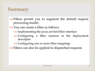 
Summary
 Filters permit you to augment the default request
processing model.
 You can create a filter as follows:
 Implementing the javax.servlet.Filter interface
 Configuring a filter instance in the deployment
descriptor
 Configuring one or more filter mappings
 Filters can also be applied to dispatched requests
Amit Tomer 20
 