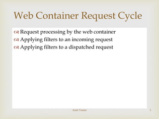  Request processing by the web container
 Applying filters to an incoming request
 Applying filters to a dispatched request
Web Container Request Cycle
Amit Tomer 3
 