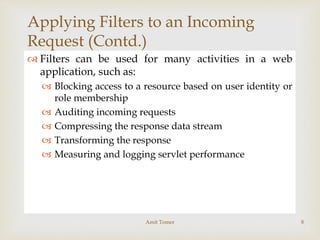 
Applying Filters to an Incoming
Request (Contd.)
 Filters can be used for many activities in a web
application, such as:
 Blocking access to a resource based on user identity or
role membership
 Auditing incoming requests
 Compressing the response data stream
 Transforming the response
 Measuring and logging servlet performance
Amit Tomer 8
 