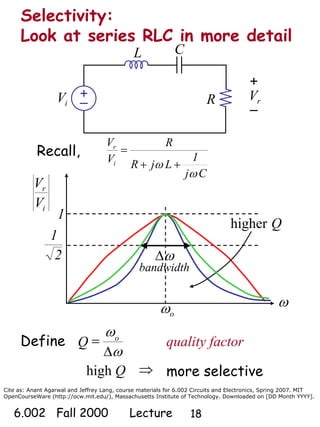 Cite as: Anant Agarwal and Jeffrey Lang, course materials for 6.002 Circuits and Electronics, Spring 2007. MIT
OpenCourseWare (http://ocw.mit.edu/), Massachusetts Institute of Technology. Downloaded on [DD Month YYYY].
6.002 Fall 2000 Lecture 18
Recall,
Selectivity:
Look at series RLC in more detail
+
–
L C
R
+
–
rViV
Cj
1
LjR
R
V
V
i
r
ω
ω ++
=
i
r
V
V
ω
oω
2
1
higher Q
1
Define quality factor
Δ
=Q o
ω
ω
ωΔ
bandwidth
⇒Qhigh more selective
 