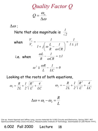 Cite as: Anant Agarwal and Jeffrey Lang, course materials for 6.002 Circuits and Electronics, Spring 2007. MIT
OpenCourseWare (http://ocw.mit.edu/), Massachusetts Institute of Technology. Downloaded on [DD Month YYYY].
6.002 Fall 2000 Lecture 18
Note that abs magnitude is
2
1
when
1j1
1
CR
1
R
L
j1
1
V
V
i
r
±
=
⎟
⎠
⎞
⎜
⎝
⎛
−+
=
ω
ω
i.e. when 1
CR
1
R
L
±=−
ω
ω
0
LC
1
L
R2
=−
ω
ω ∓
:ωΔ
ω
ω
Δ
= o
Q
Quality Factor Q
Looking at the roots of both equations,
LC
4
L
R
2
1
L2
R
2
2
1 ++=ω
LC
4
L
R
2
1
L2
R
2
2
2 ++−=ω
L
R
=−=Δ 21 ωωω
 