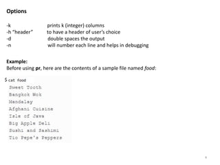 Example:
Before using pr, here are the contents of a sample file named food:
Options
-k prints k (integer) columns
-h “header” to have a header of user’s choice
-d double spaces the output
-n will number each line and helps in debugging
$
4
 