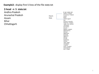 Example2: display first 5 lines of the file state.txt
$ head -n 5 state.txt
Andhra Pradesh
Arunachal Pradesh
Assam
Bihar
Chhattisgarh
7
$ cat state.txt
Andhra Pradesh
Arunachal Pradesh
Assam
Bihar
Chhattisgarh
Goa
Gujarat Haryana
Himachal Pradesh
Jammu and Kashmir
Jharkhand
Karnataka
Kerala
Madhya Pradesh
Maharashtra
Manipur
Meghalaya
Mizoram
Nagaland
Odisha
Punjab
Rajasthan
Sikkim
Tamil Nadu
Telangana
Tripura
Uttar Pradesh
Uttarakhand
West Bengal
First 5
lines
 
