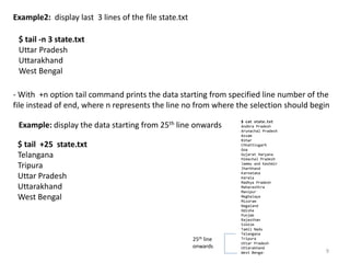 Example2: display last 3 lines of the file state.txt
$ tail -n 3 state.txt
Uttar Pradesh
Uttarakhand
West Bengal
- With +n option tail command prints the data starting from specified line number of the
file instead of end, where n represents the line no from where the selection should begin
$ tail +25 state.txt
Telangana
Tripura
Uttar Pradesh
Uttarakhand
West Bengal
Example: display the data starting from 25th line onwards
9
$ cat state.txt
Andhra Pradesh
Arunachal Pradesh
Assam
Bihar
Chhattisgarh
Goa
Gujarat Haryana
Himachal Pradesh
Jammu and Kashmir
Jharkhand
Karnataka
Kerala
Madhya Pradesh
Maharashtra
Manipur
Meghalaya
Mizoram
Nagaland
Odisha
Punjab
Rajasthan
Sikkim
Tamil Nadu
Telangana
Tripura
Uttar Pradesh
Uttarakhand
West Bengal
25th line
onwards
 