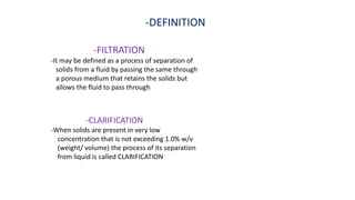 -DEFINITION
-FILTRATION
-It may be defined as a process of separation of
solids from a fluid by passing the same through
a porous medium that retains the solids but
allows the fluid to pass through
-CLARIFICATION
-When solids are present in very low
concentration that is not exceeding 1.0% w/v
(weight/ volume) the process of its separation
from liquid is called CLARIFICATION
 