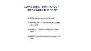 -SOME BASIC TERMINOLOGY
USED UNDER THIS TOPIC
--SLURRY:-Suspension to be filtered
--FILTER MEDIUM:-Porous medium used to
retain solid
--FILTER CAKE:-Accumulated solids on the
filter
--FILTRATE:-Clear liquid passing through the
filter
 