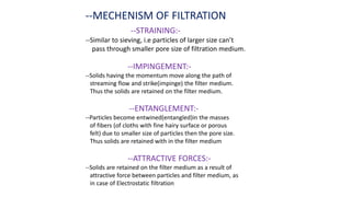 --MECHENISM OF FILTRATION
--STRAINING:-
--Similar to sieving, i.e particles of larger size can’t
pass through smaller pore size of filtration medium.
--IMPINGEMENT:-
--Solids having the momentum move along the path of
streaming flow and strike(impinge) the filter medium.
Thus the solids are retained on the filter medium.
--ENTANGLEMENT:-
--Particles become entwined(entangled)in the masses
of fibers (of cloths with fine hairy surface or porous
felt) due to smaller size of particles then the pore size.
Thus solids are retained with in the filter medium
--ATTRACTIVE FORCES:-
--Solids are retained on the filter medium as a result of
attractive force between particles and filter medium, as
in case of Electrostatic filtration
 