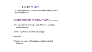 --FILTER MEDIA
--The surface upon which solids are deposited in a filter is called
the “Filter Medium”
--PROPERTIES OF FILTER MEDIUM:- It should
--1-Be capable of delivering a clear filtrate at a suitable
production rate.
--2-Have a sufficient mechanical strength
--3-Benefit
--4-Retain the solids without plugging at the start of
filtration
 