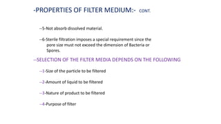 --5-Not absorb dissolved material.
--6-Sterile filtration imposes a special requirement since the
pore size must not exceed the dimension of Bacteria or
Spores.
--SELECTION OF THE FILTER MEDIA DEPENDS ON THE FOLLOWING
--1-Size of the particle to be filtered
--2-Amount of liquid to be filtered
--3-Nature of product to be filtered
--4-Purpose of filter
-PROPERTIES OF FILTER MEDIUM:- CONT.
 