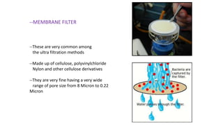 --MEMBRANE FILTER
--These are very common among
the ultra filtration methods
--Made up of cellulose, polyvinylchloride
Nylon and other cellulose derivatives
--They are very fine having a very wide
range of pore size from 8 Micron to 0.22
Micron
 