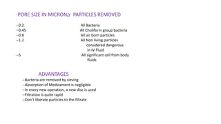 -PORE SIZE IN MICRON// PARTICLES REMOVED
--0.2 All Bacteria
--0.45 All Choliform group bacteria
--0.8 All air born particles
--1.2 All Non living particles
considered dangerous
in IV Fluid
--5 All significant cell from body
fluids
ADVANTAGES
--Bacteria are removed by sieving
--Absorption of Medicament is negligible
--In every new operation, a new disc is used
--Filtration is quite rapid
--Don’t liberate particles to the filtrate
 