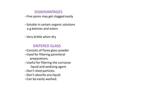 DISADVANTAGES
--Fine pores may get clogged easily
--Soluble in certain organic solutions
e.g ketones and esters
--Very brittle when dry
SINTERED GLASS
--Consists of Pyrex glass powder
--Used for filtering parenteral
preparations.
--Useful for filtering the corrosive
liquid and oxidizing agent.
--Don’t shed particles.
--Don’t absorbs any liquid.
--Can be easily washed.
 
