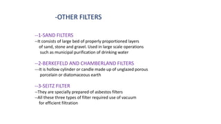 -OTHER FILTERS
--1-SAND FILTERS
--It consists of large bed of properly proportioned layers
of sand, stone and gravel. Used in large scale operations
such as municipal purification of drinking water
--2-BERKEFELD AND CHAMBERLAND FILTERS
---It is hollow cylinder or candle made up of unglazed porous
porcelain or diatomaceous earth
--3-SEITZ FILTER
--They are specially prepared of asbestos filters
--All these three types of filter required use of vacuum
for efficient filtration
 