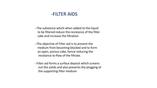 -FILTER AIDS
--The substance which when added to the liquid
to be filtered reduce the resistance of the filter
cake and increase the filtration
--The objective of Filter aid is to prevent the
medium from becoming blocked and to form
an open, porous cake, hence reducing the
resistance to flow of the filtrate.
--Filter aid forms a surface deposit which screens
out the solids and also prevents the plugging of
the supporting filter medium
 