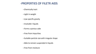 -PROPERTIES OF FILETR AIDS
--Chemically inert
--Light in weight
--Low specific gravity
--Insoluble I liquids
--Forms a porous cake
--Free from impurities
--Suitable particle size with irregular shape
--Able to remain suspended in liquids
--Free from moisture
 