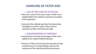 -HANDLING OF FILTER AIDS
1--USE OF PRE-COAT OF FILTER AID
--Filter aid is used as Pre-coat or layer of filter aid is
applied before the material is poured or pumped
to the apparatus
--It prevents the colloidal particles from becoming
entangled in to filter media / filter cloth so
resistance of filter cloth becomes high
2--INCORPORATION OF MATERIAL
--Incorporation of certain percentage of filter aid is
added to the material before filtration
--Presence of filter aid increases the porosity of cake
and decreases its compressibility, reduces the
resistance of the cake during filtration process
 