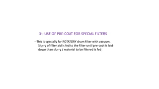3-- USE OF PRE-COAT FOR SPECIAL FILTERS
--This is specially for ROTATORY drum filter with vacuum.
Slurry of filter aid is fed to the filter until pre-coat is laid
down than slurry / material to be filtered is fed
 