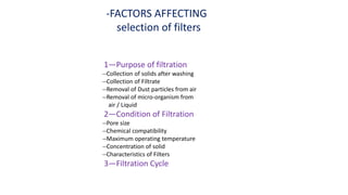 1—Purpose of filtration
--Collection of solids after washing
--Collection of Filtrate
--Removal of Dust particles from air
--Removal of micro-organism from
air / Liquid
2—Condition of Filtration
--Pore size
--Chemical compatibility
--Maximum operating temperature
--Concentration of solid
--Characteristics of Filters
3—Filtration Cycle
-FACTORS AFFECTING
selection of filters
 