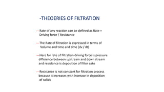 -THEOERIES OF FILTRATION
---Rate of any reaction can be defined as Rate =
Driving force / Resistance
---The Rate of filtration is expressed in terms of
Volume and time and time (dv / dt)
---Here for rate of filtration driving force is pressure
difference between upstream and down stream
and resistance is deposition of filter cake
---Resistance is not constant for filtration process
because it increases with increase in deposition
of solids
 