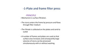-PRINCIPLE
--Mechanism is surface filtration.
--The slurry enters the frame by pressure and flows
through filter medium
--The Filtrate is collected on the plates and send to
outlet
--A number of frames and plates are used so that
surface area increases and consequently large
volumes of slurry can be processed
simultaneously with or without washing
-1-Plate and frame filter press
 