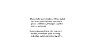 --Channels for slurry inlet and filtrate outlet
can be arranged by fitting eyes to the
plates and Frames, these join together
to form a channel
--In some types only one inlet channel is
formed, while each plate is having
individual outlets controlled by valves
 