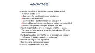 -ADVANTAGES
--Construction of filter press is very simple and variety of
materials can be used
a-Cast Iron---for handling common substances
b-Bronze-----for small units
c-Stainless steel---Contamination can be avoided
d-Hard rubber and plastic---used where metals can be avoided
e-Wood---for lightness though it must be kept wet
--Provide large filtration area in relatively small floor space.
The capacity being variable according to thickness of frames
and number used.
--Sturdy construction permits the use of considerable pressure
difference. (2000 Kilo-pascals normally used)
--Efficient washing of cake is possible.
--Operation and maintenance is easy
--It produce dry cake in form of slab.
 