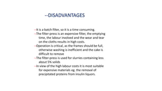 --DISADVANTAGES
--It is a batch filter, so it is a time consuming.
--The filter-press is an expensive filter, the emptying
time, the labour involved and the wear and tear
on the cloths results in high costs.
--Operation is critical, as the frames should be full,
otherwise washing is inefficient and the cake is
difficult to remove
--The filter-press is used for slurries containing less
about 5% solids
--In view of the high labour costs it is most suitable
for expensive materials eg. the removal of
precipitated proteins from insulin liquors.
 