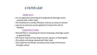 2-FILTER LEAF
PRINCIPLE:-
--It is an apparatus consisting of a longitudinal drainage screen
covered with a filter cloth.
--The mechanism is surface filtration and acts as sieve or strainer
--vacuum or pressure can be applied to increase the rate of
filtration
CONSTRUCTION:-
--The leaf filter is consisting of a frame enclosing a drainage screen
or grooved plate
--The frame may be of any shape Circular, Square, or Rectangular
--The whole unit being covered with filter cloth
--The outlet for the filtrate connects to the inside of the frame
through suction
 