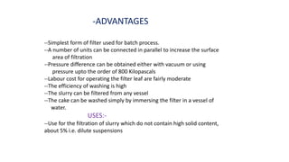 -ADVANTAGES
--Simplest form of filter used for batch process.
--A number of units can be connected in parallel to increase the surface
area of filtration
--Pressure difference can be obtained either with vacuum or using
pressure upto the order of 800 Kilopascals
--Labour cost for operating the filter leaf are fairly moderate
--The efficiency of washing is high
--The slurry can be filtered from any vessel
--The cake can be washed simply by immersing the filter in a vessel of
water.
USES:-
--Use for the filtration of slurry which do not contain high solid content,
about 5% i.e. dilute suspensions
 