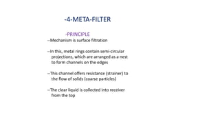 -4-META-FILTER
-PRINCIPLE
--Mechanism is surface filtration
--In this, metal rings contain semi-circular
projections, which are arranged as a nest
to form channels on the edges
--This channel offers resistance (strainer) to
the flow of solids (coarse particles)
--The clear liquid is collected into receiver
from the top
 