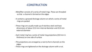 -CONSTRUCTION
--Metafilter consists of a series of metal rings. These are threaded
so that a channel is formed on the edges
--It contains a grooved drainage column on which a series of metal
rings are packed
--These rings are usually made up of stainless steel and have
dimensions of about 15.0 mm internal diameter and 22.0 mm
external diameter
--Each metal ring has a series of metal ring projections (0.8 mm in
thickness) on one side of surface
--The projections are arranged as a nest to form channels on the
edges
--These rings are tightened on the drainage column with a nut.
 