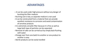 -ADVANTAGES
---It can be used under high pressure without any danger of
bursting the filter medium
--Running cost is low, as separate medium is not used
--It can be constructed from a material that can provide
excellent resistance to corrosion and avoid contamination
of sensitive products
--It is extremely versatile filter because it is fine as well as
large both type of particles can be separated
--Removal of cake can be carried out by simply back-flushing
with water
--Change over from one batch to another or one product to
another is easy
--Sterile products can be easily handled
 