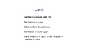 --USES
METAFILTERS CAN BE USED FOR
--Clarifications of syrups
--Filtration of injection solutions
--Clarification of insulin liquors
--Filtration of viscous liquids can be achieved by
applying pressure
 
