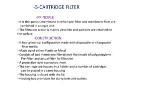-5-CARTRIDGE FILTER
-PRINCIPLE
--It is thin porous membrane in which pre-filter and membrane filter are
combined in a single unit
--The filtration action is mainly sieve like and particles are retained on
the surface
-CONSTRUCTION
--It has cylindrical configuration made with disposable or changeable
filter media
--Made up of either Plastic or Metal
--Consists of two membrane filters(sieve like) made of polypropylene
Pre-Filter and actual filter for filtration
--A protective layer surrounds them
--The cartridge are housed in a holder and a number of cartridges
can be placed in a same housing
--The housing is closed with the lid.
--Housing has provisions for slurry inlet and outlets
 