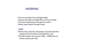-WORKING
--Slurry is pumped into cartridge holder
--It passes through cartridge filter unit by straining
--The clear liquid passes through the center
--Moves upto collect through outlet
USES
--Particularly useful for preparation of particulate free
solutions for Parenteral and Opthalmic uses
--This filter holder will process 1000 – 15000 liters of
sterile solution per hour
 