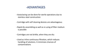 -ADVANTAGES
--Autoclaving can be done for sterile operations due to
stainless steel construction
--Cartridge with self cleaning devices are advantageous
--Rapid dis-assembling as well as re using of filter medium
is possible
--Cartridges are not brittle, when they are dry
--Used as inline continuous filtration, which reduces
handling of solutions. It minimizes chances of
contaminations
 