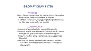 -6-ROTARY DRUM FILTER
PRINCIPLE
--Slurry filtered through sieve like mechanism on the rotation
drum surface, under the condition of vacuum
--In addition compression, drying(using hot air)and removing
the filter cake (using knife) are possible
CONSTRUCTION
--It consists of a metal cylinder mounted horizontally.
--The drum may be upto 3 meters in Diameter and 3.5 meters
in length and gives surface area of 20 meters square
--The curved surface being a perforated plate, supporting a
filter cloth
--Internally it is divided into several sectors and a separate
connection is made between each sector and a special
rotatory valve
 