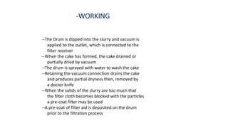 -WORKING
--The Drum is dipped into the slurry and vacuum is
applied to the outlet, which is connected to the
filter receiver
--When the cake has formed, the cake drained or
partially dried by vacuum
--The drum is sprayed with water to wash the cake
--Retaining the vacuum connection drains the cake
and produces partial dryness then, removed by
a doctor knife
--When the solids of the slurry are too much that
the filter cloth becomes blocked with the particles
a pre-coat filter may be used
--A pre-coat of filter aid is deposited on the drum
prior to the filtration process
 
