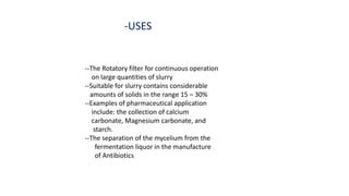 -USES
--The Rotatory filter for continuous operation
on large quantities of slurry
--Suitable for slurry contains considerable
amounts of solids in the range 15 – 30%
--Examples of pharmaceutical application
include: the collection of calcium
carbonate, Magnesium carbonate, and
starch.
--The separation of the mycelium from the
fermentation liquor in the manufacture
of Antibiotics
 