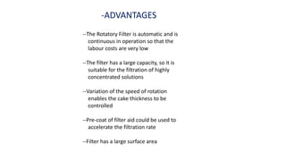 -ADVANTAGES
--The Rotatory Filter is automatic and is
continuous in operation so that the
labour costs are very low
--The filter has a large capacity, so it is
suitable for the filtration of highly
concentrated solutions
--Variation of the speed of rotation
enables the cake thickness to be
controlled
--Pre-coat of filter aid could be used to
accelerate the filtration rate
--Filter has a large surface area
 