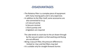 -DISADVANTAGES
--The Rotatory filter is a complex piece of equipment
with many moving parts and is very expensive.
--In addition to the filter itself, some accessories are
also connected to it e.g
a-A vacuum pump
b-Vacuum receiver
c-Slurry pumps and
d-Agitators are required
The cake tends to crack due to the air drawn through
by the vacuum system so that washing and Drying
are not efficient
--Being a vacuum filter, the pressure difference is
limited to 1 bar and Hot filters may boil
--It is suitable only for straight-forward slurries
 