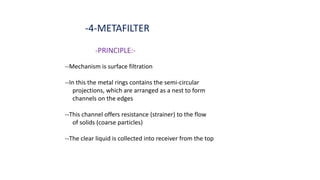 -4-METAFILTER
-PRINCIPLE:-
--Mechanism is surface filtration
--In this the metal rings contains the semi-circular
projections, which are arranged as a nest to form
channels on the edges
--This channel offers resistance (strainer) to the flow
of solids (coarse particles)
--The clear liquid is collected into receiver from the top
 