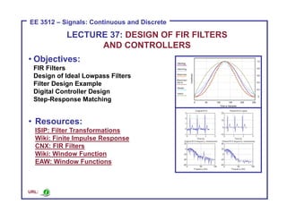 ECE 8443 – Pattern Recognition
EE 3512 – Signals: Continuous and Discrete
• Objectives:
FIR Filters
Design of Ideal Lowpass Filters
Filter Design Example
Digital Controller Design
Step-Response Matching
• Resources:
ISIP: Filter Transformations
Wiki: Finite Impulse Response
CNX: FIR Filters
Wiki: Window Function
EAW: Window Functions
LECTURE 37: DESIGN OF FIR FILTERS
AND CONTROLLERS
URL:
 