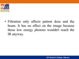 JSS Medical College, Mysuru
• Filtration only affects patient dose and the
beam. It has no effect on the image because
those low energy photons wouldn't reach the
IR anyway.
 